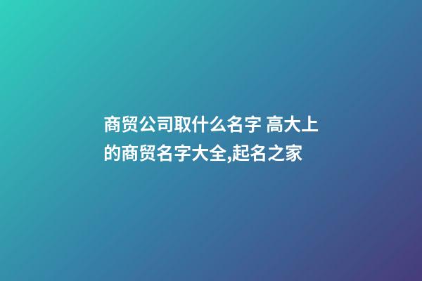 商贸公司取什么名字 高大上的商贸名字大全,起名之家-第1张-公司起名-玄机派